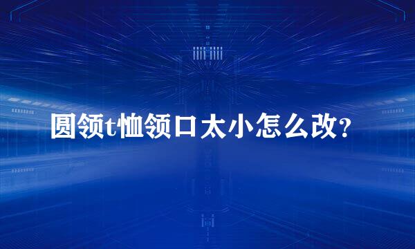 圆领t恤领口太小怎么改？