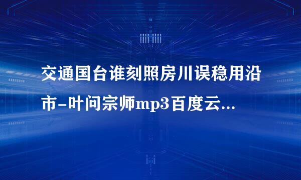 交通国台谁刻照房川误稳用沿市-叶问宗师mp3百度云下载，谢谢大神..