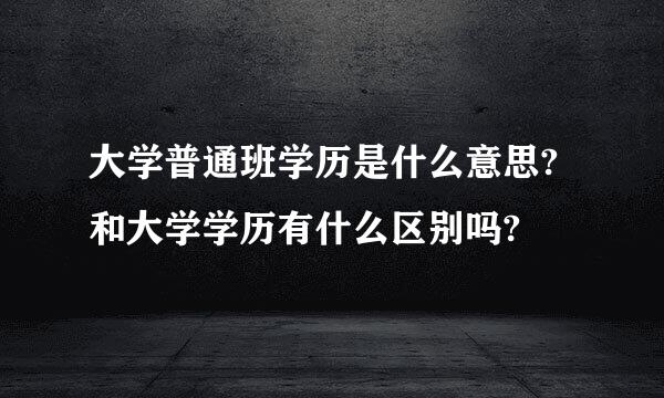 大学普通班学历是什么意思?和大学学历有什么区别吗?