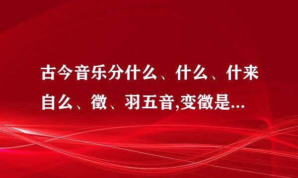 古今音乐分什么、什么、什来自么、徵、羽五音,变徵是接近徵音的声音,声调什么，羽声声调。