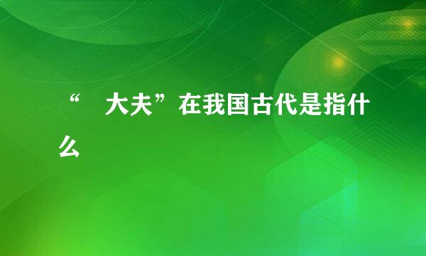 “ 大夫”在我国古代是指什么