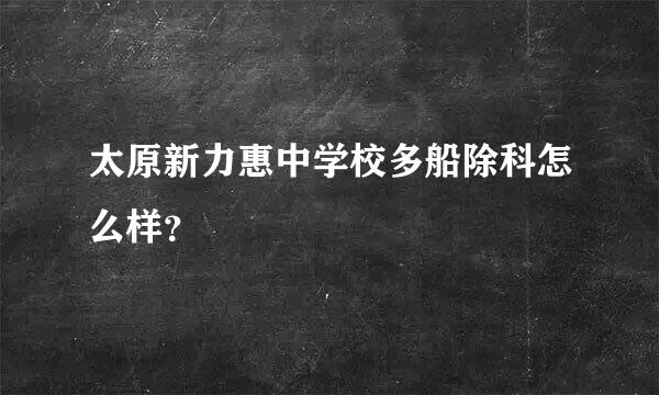 太原新力惠中学校多船除科怎么样？