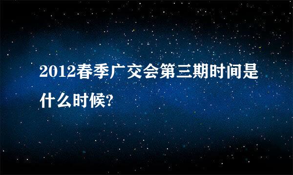 2012春季广交会第三期时间是什么时候?