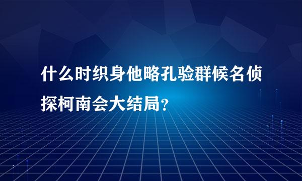 什么时织身他略孔验群候名侦探柯南会大结局？