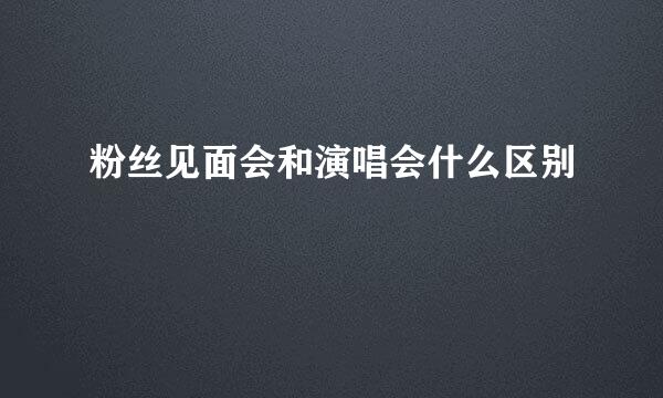 粉丝见面会和演唱会什么区别