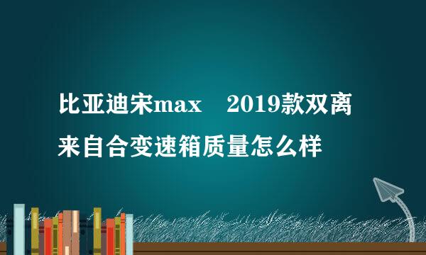 比亚迪宋max 2019款双离来自合变速箱质量怎么样