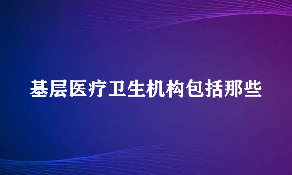 基层医疗卫生机构包括那些