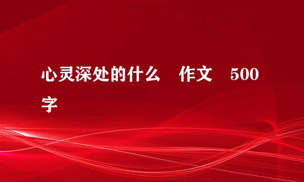 心灵深处的什么 作文 500字