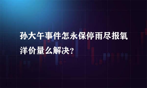 孙大午事件怎永保停雨尽报氧洋价量么解决？