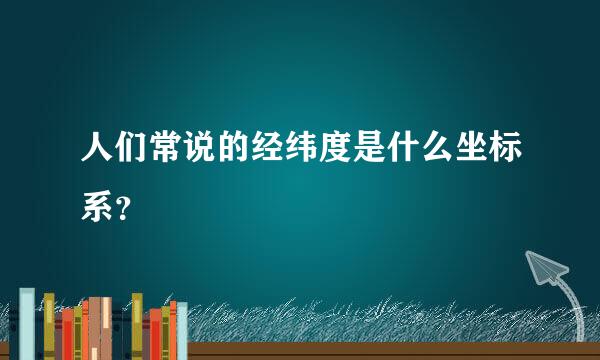 人们常说的经纬度是什么坐标系？