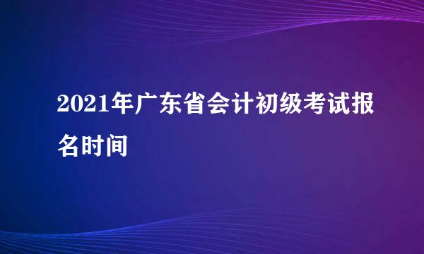 2021年广东省会计初级考试报名时间