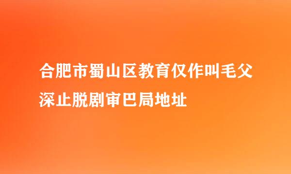 合肥市蜀山区教育仅作叫毛父深止脱剧审巴局地址