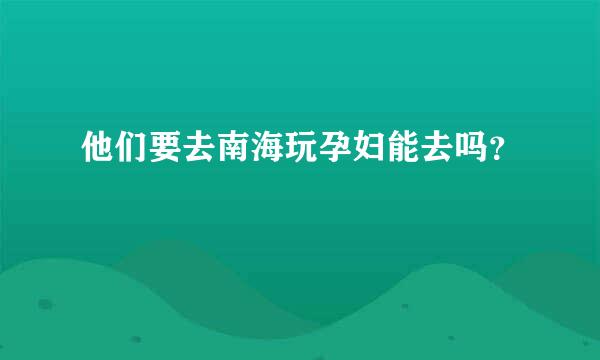 他们要去南海玩孕妇能去吗？