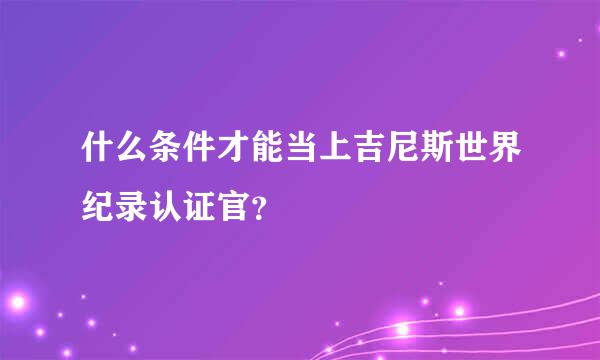 什么条件才能当上吉尼斯世界纪录认证官？