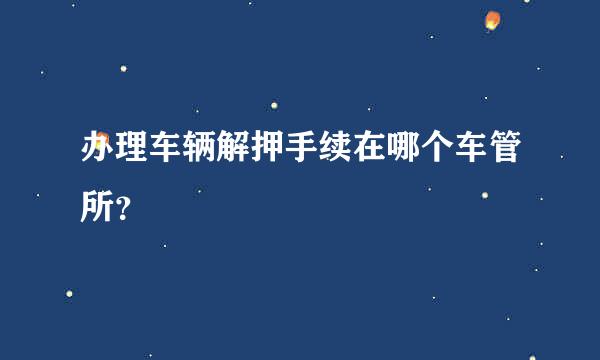 办理车辆解押手续在哪个车管所？