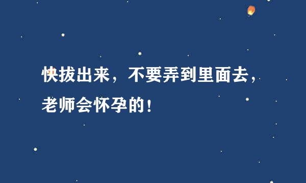 快拔出来，不要弄到里面去，老师会怀孕的！