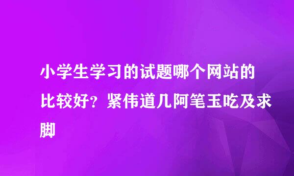 小学生学习的试题哪个网站的比较好？紧伟道几阿笔玉吃及求脚