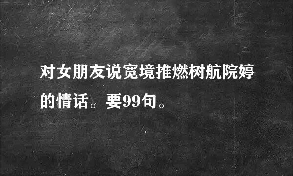 对女朋友说宽境推燃树航院婷的情话。要99句。