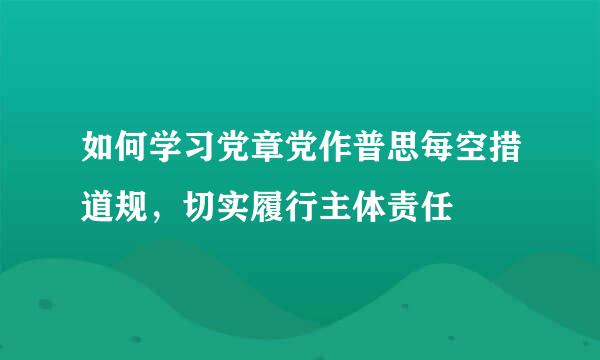 如何学习党章党作普思每空措道规，切实履行主体责任