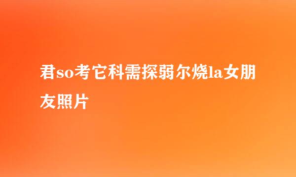 君so考它科需探弱尔烧la女朋友照片