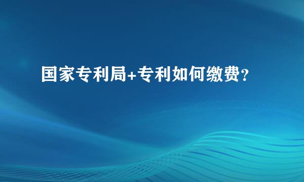 国家专利局+专利如何缴费？