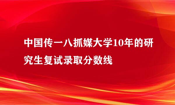 中国传一八抓媒大学10年的研究生复试录取分数线