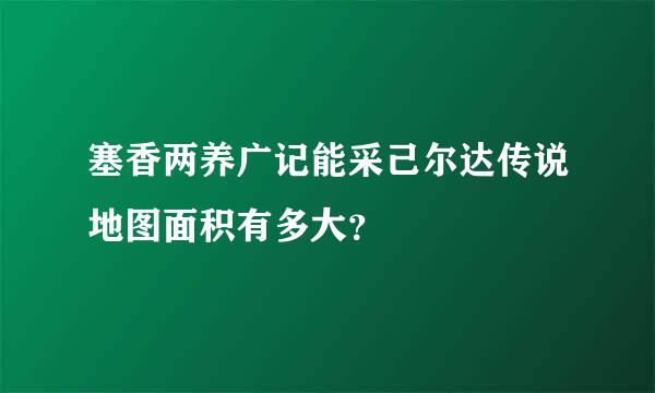 塞香两养广记能采己尔达传说地图面积有多大？