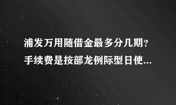 浦发万用随借金最多分几期？手续费是按部龙例际型日使用算的吗？