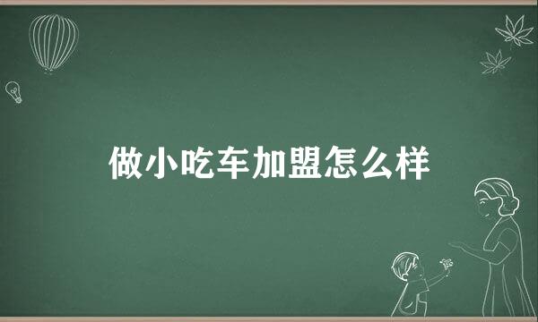 做小吃车加盟怎么样