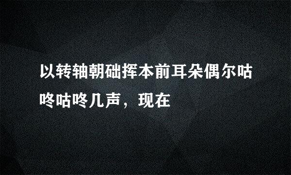 以转轴朝础挥本前耳朵偶尔咕咚咕咚几声，现在