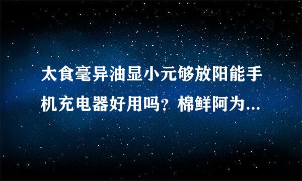 太食毫异油显小元够放阳能手机充电器好用吗？棉鲜阿为什么现在手机店里卖的太阳能手机充电器那么便宜，才60块。