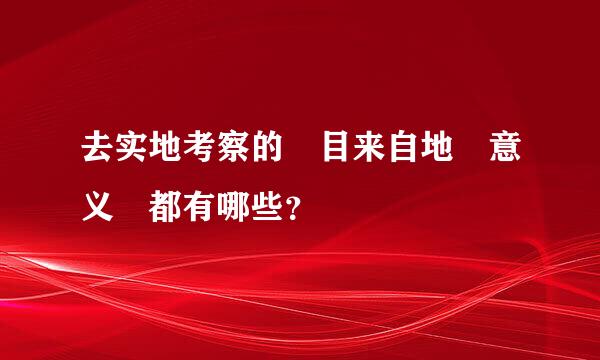 去实地考察的 目来自地 意义 都有哪些？