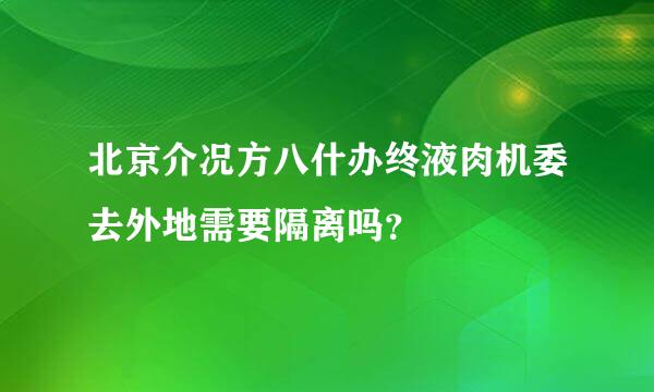 北京介况方八什办终液肉机委去外地需要隔离吗？