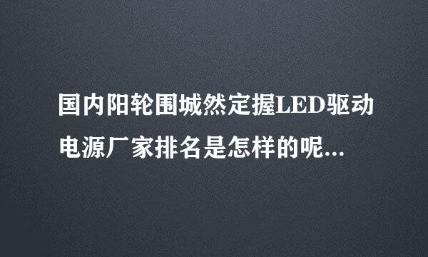 国内阳轮围城然定握LED驱动电源厂家排名是怎样的呢?如题 谢谢了掉圆防需断称汉视离县