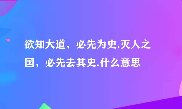 欲知大道，必先为史.灭人之国，必先去其史.什么意思