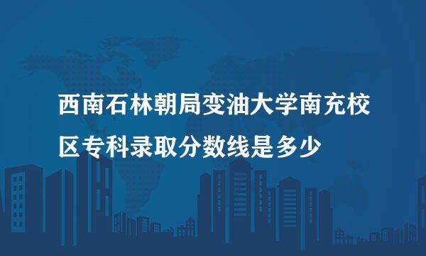 西南石林朝局变油大学南充校区专科录取分数线是多少