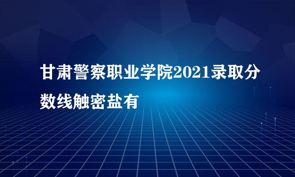 甘肃警察职业学院2021录取分数线触密盐有