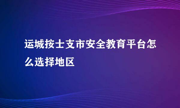 运城按士支市安全教育平台怎么选择地区