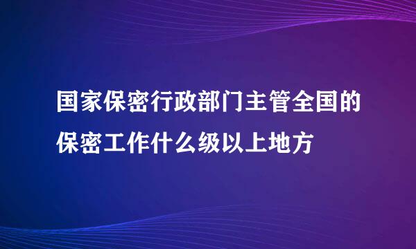 国家保密行政部门主管全国的保密工作什么级以上地方