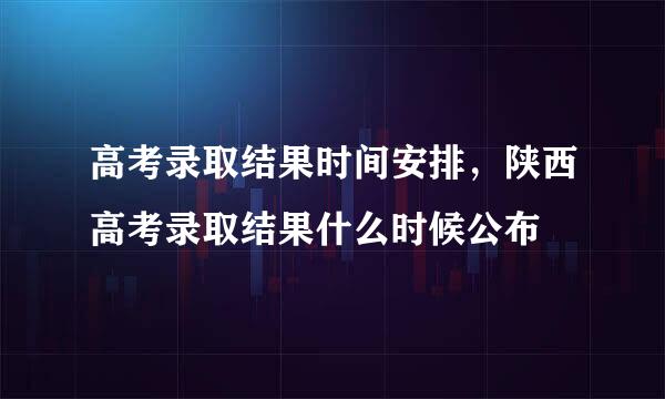 高考录取结果时间安排，陕西高考录取结果什么时候公布