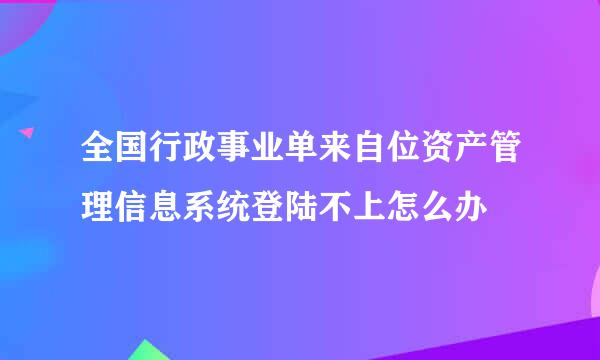 全国行政事业单来自位资产管理信息系统登陆不上怎么办