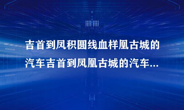 吉首到凤积圆线血样凰古城的汽车吉首到凤凰古城的汽车最晚一班是几点？多少钱一个人口笔妈油读界血？