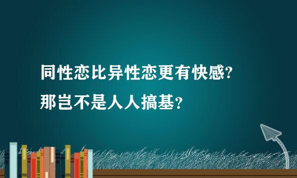 同性恋比异性恋更有快感? 那岂不是人人搞基？