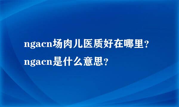 ngacn场肉儿医质好在哪里？ngacn是什么意思？