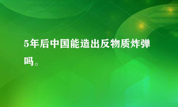 5年后中国能造出反物质炸弹吗。