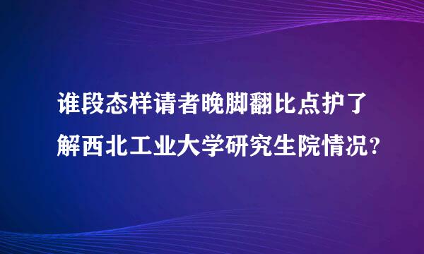 谁段态样请者晚脚翻比点护了解西北工业大学研究生院情况?