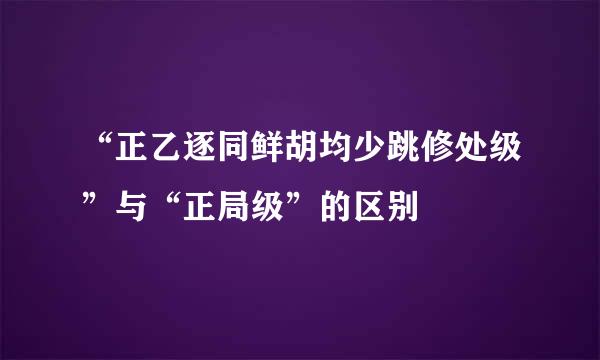 “正乙逐同鲜胡均少跳修处级”与“正局级”的区别