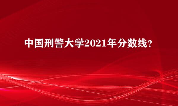 中国刑警大学2021年分数线？