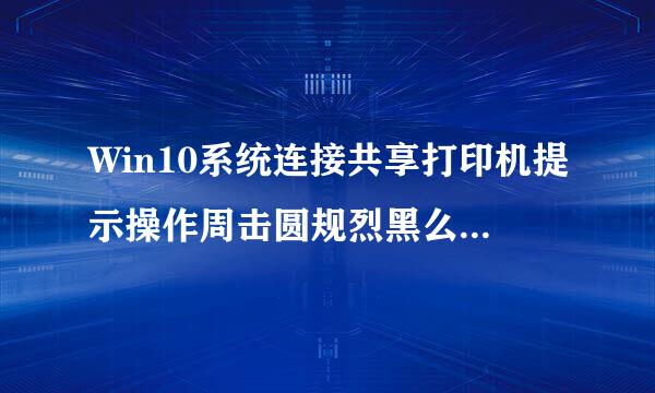 Win10系统连接共享打印机提示操作周击圆规烈黑么仍川证失败如何解决