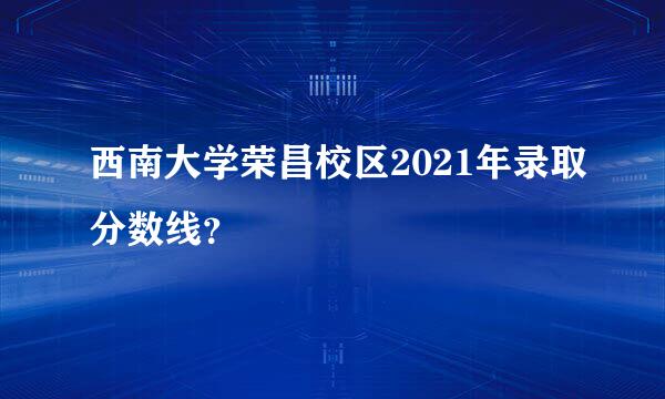 西南大学荣昌校区2021年录取分数线？